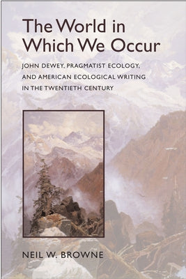 The World in Which We Occur: John Dewey, Pragmatist Ecology, and American Ecological Writing in the Twentieth Century by Browne, Neil W.
