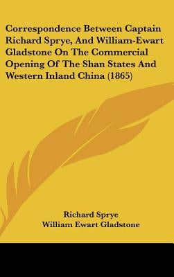 Correspondence Between Captain Richard Sprye, and William-Ewart Gladstone on the Commercial Opening of the Shan States and Western Inland China (1865) by Sprye, Richard