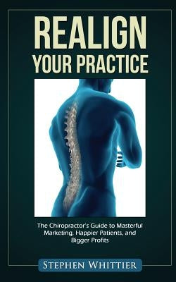 Realign Your Practice: The Chiropractor's Guide to Masterful Marketing, Happier Patients, and Bigger Profits by Whittier, Stephen