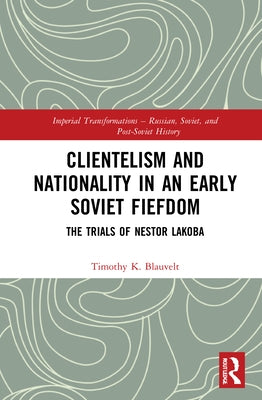 Clientelism and Nationality in an Early Soviet Fiefdom: The Trials of Nestor Lakoba by Blauvelt, Timothy