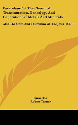 Paracelsus Of The Chymical Transmutation, Genealogy And Generation Of Metals And Minerals: Also The Urim And Thummim Of The Jews (1657) by Paracelso