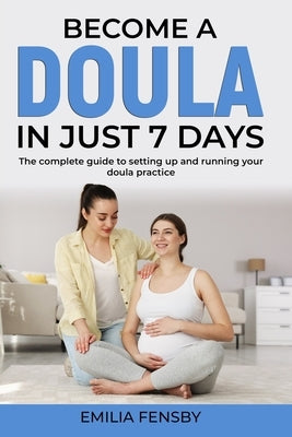 Become a Doula in just 7 days: The complete guide to setting up and running your doula practice by Fensby, Emilia