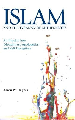 Islam and the Tyranny of Authenticity: An Inquiry Into Disciplinary Apologetics by Hughes, Aaron W.