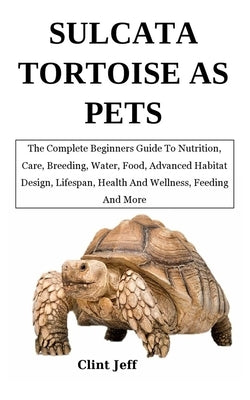 Sulcata Tortoise as Pets: The Complete Beginners Guide To Nutrition, Care, Breeding, Water, Food, Advanced Habitat Design, Lifespan, Health And by Jeff, Clint