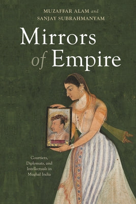 Mirrors of Empire: Courtiers, Diplomats, and Intellectuals in Mughal India by Alam, Muzaffar