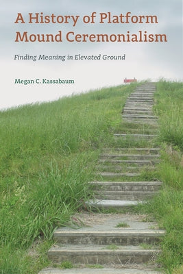 A History of Platform Mound Ceremonialism: Finding Meaning in Elevated Ground by Kassabaum, Megan C.