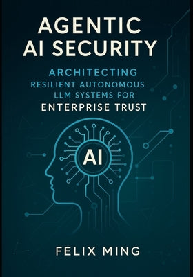 Agentic AI Security: Architecting Resilient Autonomous LLM Systems for Enterprise Trust: A Definitive Guide to Secure Design, Threat Mitigation, and S by Ming, Felix