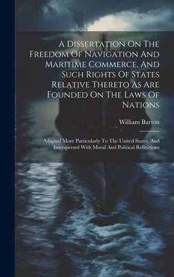 A Dissertation On The Freedom Of Navigation And Maritime Commerce, And Such Rights Of States Relative Thereto As Are Founded On The Laws Of Nations: A by Barton, William