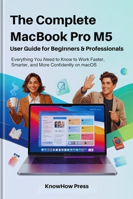 The Complete MacBook Pro M5 User Guide for Beginners & Professionals: Everything You Need to Know to Work Faster, Smarter, and More Confidently on mac by Press, Knowhow