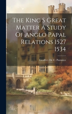 The King S Great Matter A Study Of Anglo Papal Relations 1527 1534 by De Parmiter, Geoffrey C.