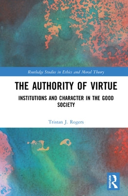 The Authority of Virtue: Institutions and Character in the Good Society by Rogers, Tristan J.
