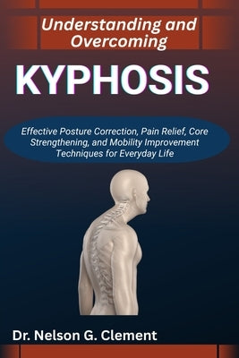 Understanding and Overcoming Kyphosis: Effective Posture Correction, Pain Relief, Core Strengthening, and Mobility Improvement Techniques for Everyday by G. Clement, Nelson