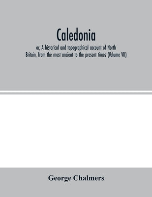 Caledonia; or, A historical and topographical account of North Britain, from the most ancient to the present times (Volume VII) by Chalmers, George
