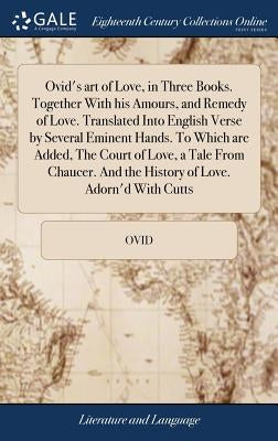 Ovid's art of Love, in Three Books. Together With his Amours, and Remedy of Love. Translated Into English Verse by Several Eminent Hands. To Which are by Ovid