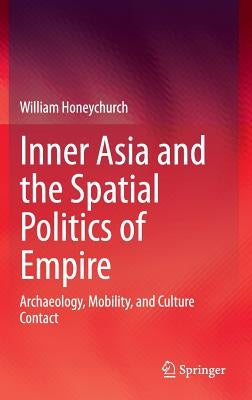 Inner Asia and the Spatial Politics of Empire: Archaeology, Mobility, and Culture Contact by Honeychurch, William