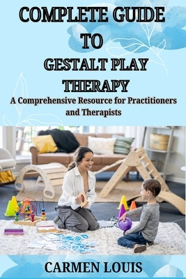 Complete Guide to Gestalt Play Therapy: A Comprehensive Resource for Practitioners and Therapists by Louis, Carmen