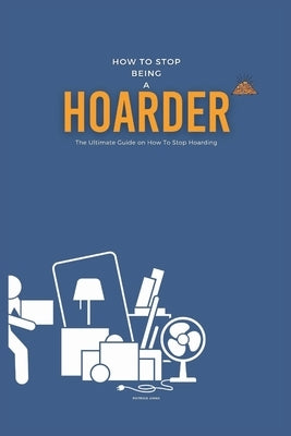 How To Stop Being A Hoarder: The Ultimate Guide on How To Stop Hoarding by Anna, Patrick