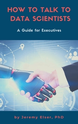 How to Talk to Data Scientists: A Guide for Executives by Elser, Jeremy