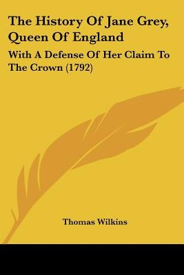 The History Of Jane Grey, Queen Of England: With A Defense Of Her Claim To The Crown (1792) by Wilkins, Thomas