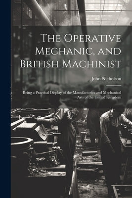 The Operative Mechanic, and British Machinist: Being a Practical Display of the Manufactories and Mechanical Arts of the United Kingdom by Nicholson, John