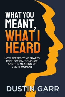 What You Meant, What I Heard: How Perspective Shapes Connection, Conflict, and the Meaning of Every Moment by Garr, Dustin