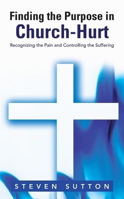 Finding the Purpose in Church-Hurt: Recognizing the Pain and Controlling the Suffering by Sutton, Steven