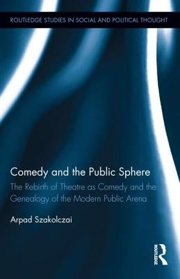Comedy and the Public Sphere: The Rebirth of Theatre as Comedy and the Genealogy of the Modern Public Arena by Szakolczai, Arpad