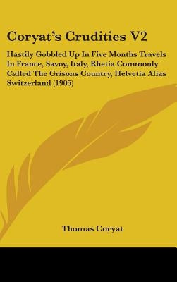 Coryat's Crudities V2: Hastily Gobbled Up In Five Months Travels In France, Savoy, Italy, Rhetia Commonly Called The Grisons Country, Helveti by Coryat, Thomas