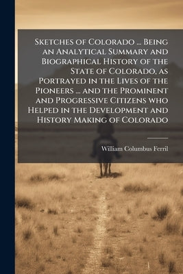 Sketches of Colorado ... Being an Analytical Summary and Biographical History of the State of Colorado, as Portrayed in the Lives of the Pioneers ... by Ferril, William Columbus