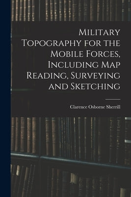 Military Topography for the Mobile Forces, Including Map Reading, Surveying and Sketching by Sherrill, Clarence Osborne