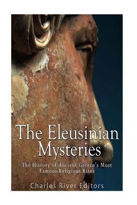 The Eleusinian Mysteries: The History of Ancient Greece's Most Famous Religious Rites by Charles River Editors