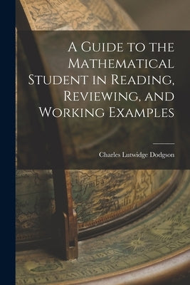 A Guide to the Mathematical Student in Reading, Reviewing, and Working Examples by Dodgson, Charles Lutwidge