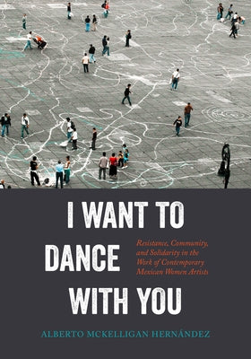 I Want to Dance with You: Resistance, Community, and Solidarity in the Work of Contemporary Mexican Women Artists by McKelligan Hernández, Alberto