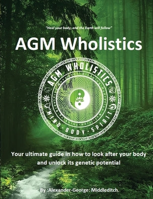 AGM Wholistics: Your ultimate guide in how to look after your body and unlock its genetic potential by Middleditch, Alexander-George