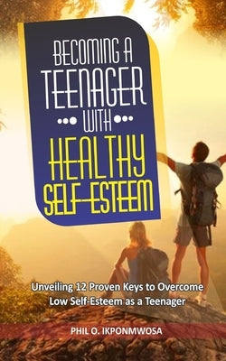Becoming A Teenager With Healthy Self-Esteem: Unveiling 12 Proven Keys to Overcome Low Self-Esteem as a Teenager by Ikponmwosa, Phil O.