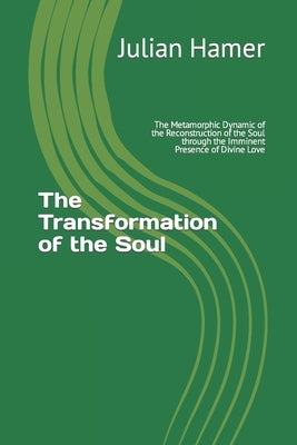 The Transformation of the Soul: The Metamorphic Dynamic of the Reconstruction of the Soul through the Imminent Presence of Divine Love by Hamer, Julian