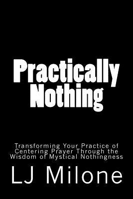 Practically Nothing: Transforming Your Practice of Centering Prayer Through the Wisdom of Mystical Nothingness by Milone, Lj