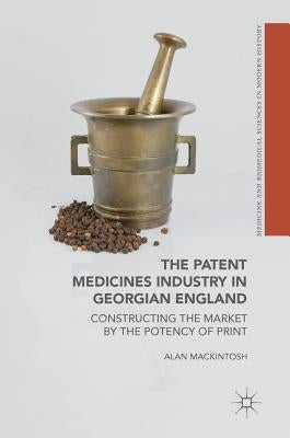 The Patent Medicines Industry in Georgian England: Constructing the Market by the Potency of Print by Mackintosh, Alan