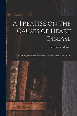 A Treatise on the Causes of Heart Disease: With Chapter on the Reason of Its Prevalence in the Army by Moinet, Francis W. (Francis Walter)