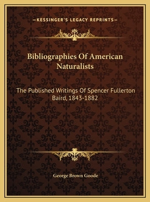 Bibliographies Of American Naturalists: The Published Writings Of Spencer Fullerton Baird, 1843-1882 by Goode, George Brown