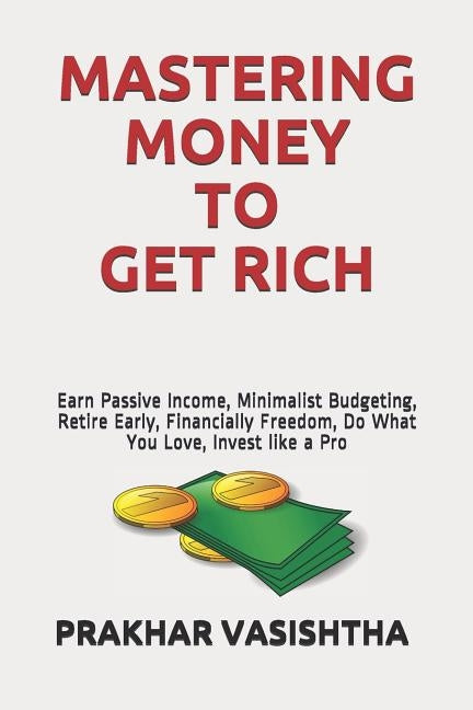 Mastering Money to Get Rich: Earn Passive Income, Minimalist Budgeting, Retire Early, Financially Freedom, Do What You Love, Invest like a Pro by Vasishtha, Prakhar