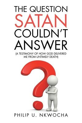 The Question Satan Couldn't Answer: A Testimony of How God Delivered Me from My Untimely Death by Nkwocha, Philip U.