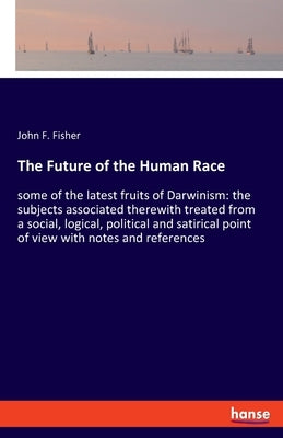 The Future of the Human Race: some of the latest fruits of Darwinism: the subjects associated therewith treated from a social, logical, political and by Fisher, John F.