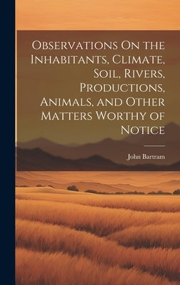 Observations On the Inhabitants, Climate, Soil, Rivers, Productions, Animals, and Other Matters Worthy of Notice by Bartram, John