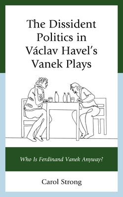 The Dissident Politics in Václav Havel's Vanek Plays: Who Is Ferdinand Vanek Anyway? by Strong, Carol