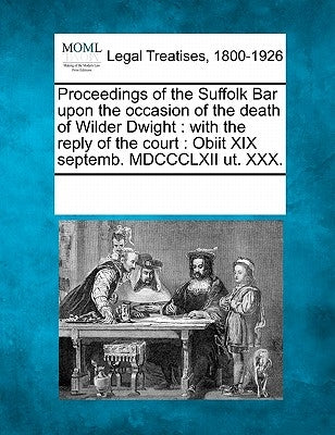 Proceedings of the Suffolk Bar Upon the Occasion of the Death of Wilder Dwight: With the Reply of the Court: Obiit XIX Septemb. MDCCCLXII Ut. XXX. by Multiple Contributors