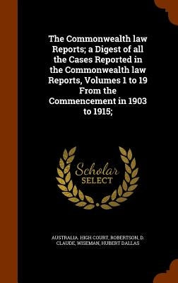 The Commonwealth law Reports; a Digest of all the Cases Reported in the Commonwealth law Reports, Volumes 1 to 19 From the Commencement in 1903 to 191 by Australia High Court