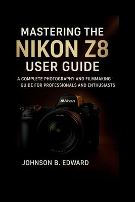 Mastering the Nikon Z8 User Guide: A Complete Photography and Filmmaking Guide for Professionals and Enthusiasts by B. Edward, Johnson
