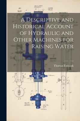 A Descriptive and Historical Account of Hydraulic and Other Machines for Raising Water by Ewbank, Thomas 1792-1870