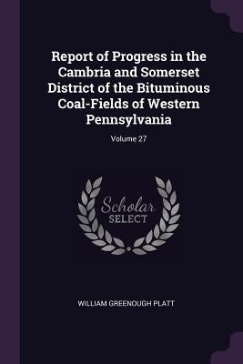 Report of Progress in the Cambria and Somerset District of the Bituminous Coal-Fields of Western Pennsylvania; Volume 27 by Platt, William Greenough